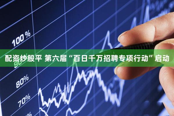 配资炒股平 第六届“百日千万招聘专项行动”启动
