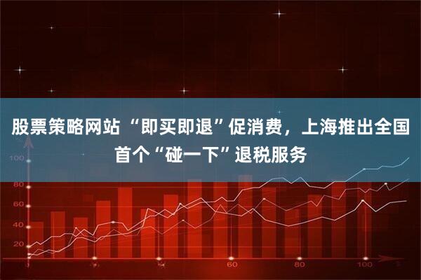 股票策略网站 “即买即退”促消费，上海推出全国首个“碰一下”退税服务