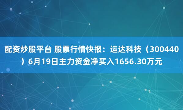 配资炒股平台 股票行情快报：运达科技（300440）6月19日主力资金净买入1656.30万元