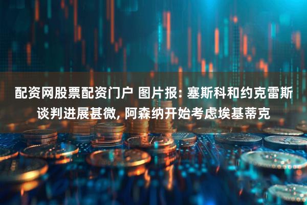 配资网股票配资门户 图片报: 塞斯科和约克雷斯谈判进展甚微, 阿森纳开始考虑埃基蒂克