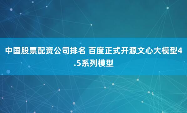中国股票配资公司排名 百度正式开源文心大模型4.5系列模型