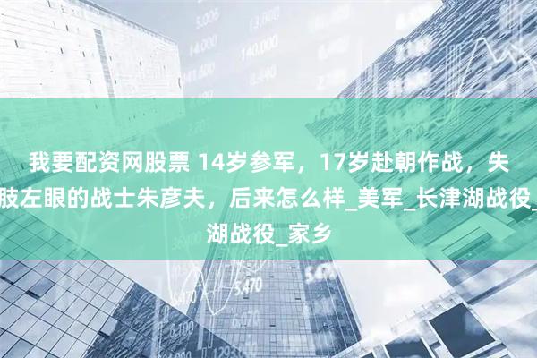 我要配资网股票 14岁参军，17岁赴朝作战，失去四肢左眼的战士朱彦夫，后来怎么样_美军_长津湖战役_家乡