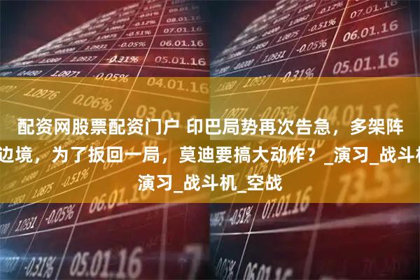 配资网股票配资门户 印巴局势再次告急，多架阵风飞抵边境，为了扳回一局，莫迪要搞大动作？_演习_战斗机_空战