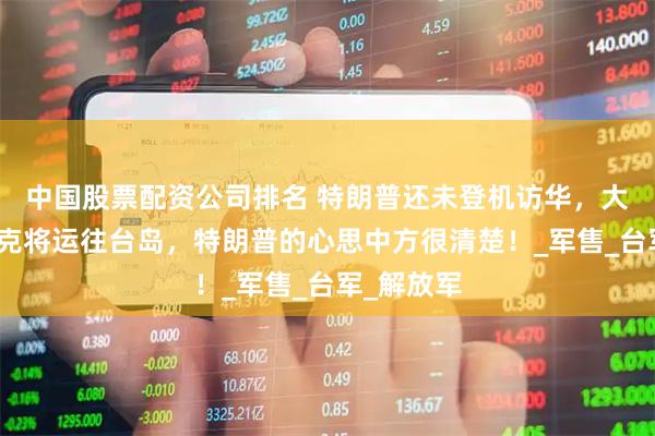 中国股票配资公司排名 特朗普还未登机访华，大批美国坦克将运往台岛，特朗普的心思中方很清楚！_军售_台军_解放军