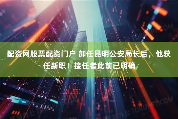 配资网股票配资门户 卸任昆明公安局长后，他获任新职！接任者此前已明确