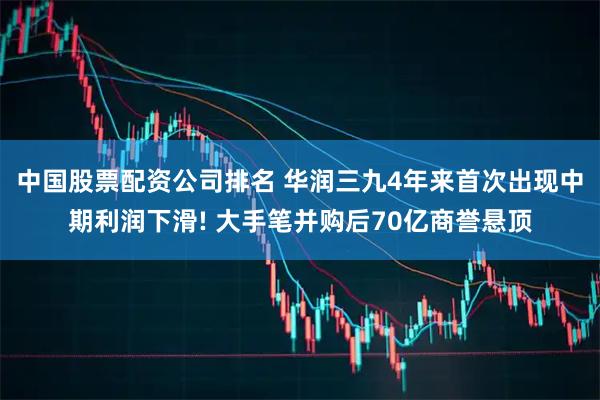 中国股票配资公司排名 华润三九4年来首次出现中期利润下滑! 大手笔并购后70亿商誉悬顶