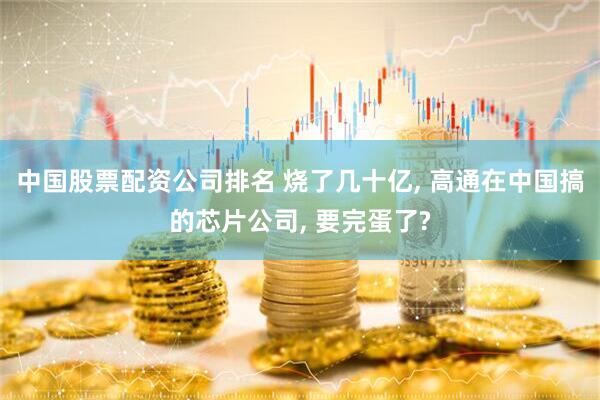 中国股票配资公司排名 烧了几十亿, 高通在中国搞的芯片公司, 要完蛋了?