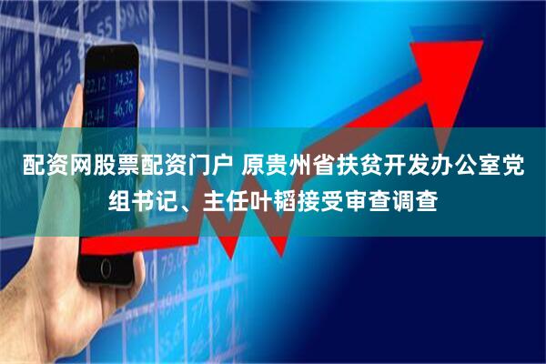 配资网股票配资门户 原贵州省扶贫开发办公室党组书记、主任叶韬接受审查调查