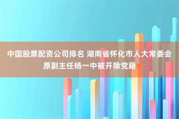中国股票配资公司排名 湖南省怀化市人大常委会原副主任杨一中被开除党籍