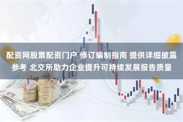 配资网股票配资门户 修订编制指南 提供详细披露参考 北交所助力企业提升可持续发展报告质量