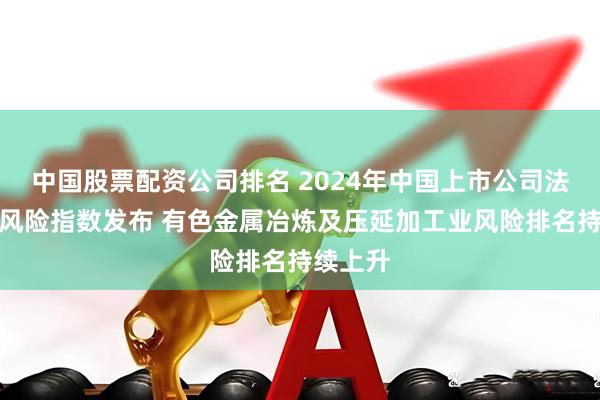 中国股票配资公司排名 2024年中国上市公司法律合规风险指数发布 有色金属冶炼及压延加工业风险排名持续上升