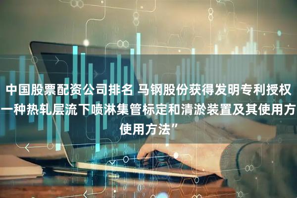 中国股票配资公司排名 马钢股份获得发明专利授权: “一种热轧层流下喷淋集管标定和清淤装置及其使用方法”