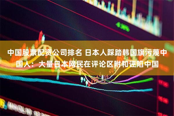 中国股票配资公司排名 日本人踩踏韩国旗污蔑中国人：大量日本网民在评论区附和诬陷中国