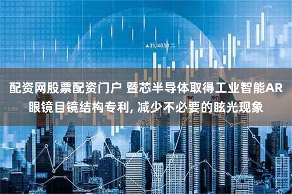 配资网股票配资门户 暨芯半导体取得工业智能AR眼镜目镜结构专利, 减少不必要的眩光现象