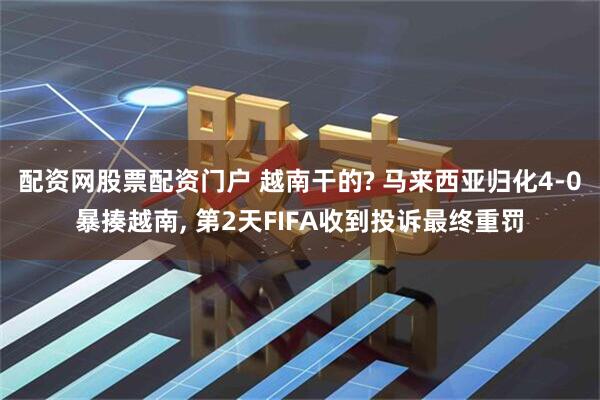 配资网股票配资门户 越南干的? 马来西亚归化4-0暴揍越南, 第2天FIFA收到投诉最终重罚