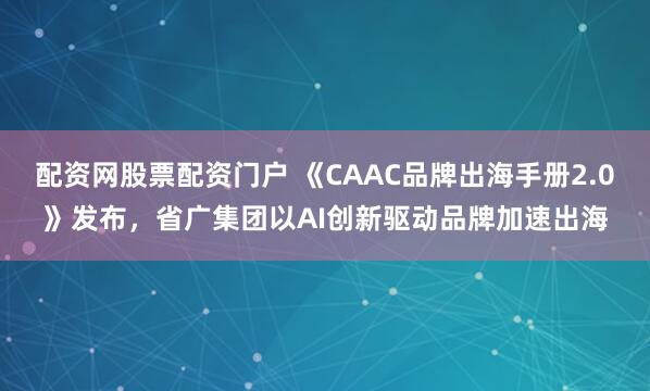 配资网股票配资门户 《CAAC品牌出海手册2.0》发布,省广集团以AI创新驱动品牌加速出海