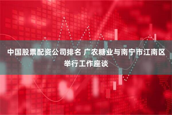 中国股票配资公司排名 广农糖业与南宁市江南区举行工作座谈