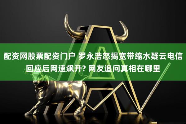 配资网股票配资门户 罗永浩怒揭宽带缩水疑云电信回应后网速飙升? 网友追问真相在哪里