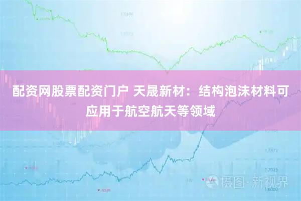 配资网股票配资门户 天晟新材：结构泡沫材料可应用于航空航天等领域